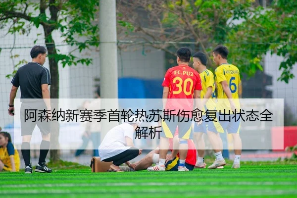 阿森纳新赛季首轮热苏斯伤愈复出状态全解析