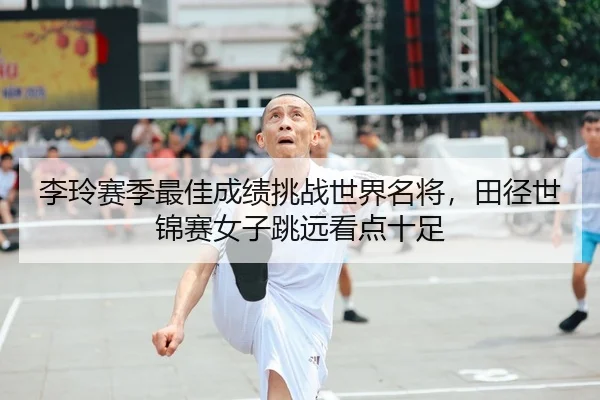 李玲赛季最佳成绩挑战世界名将，田径世锦赛女子跳远看点十足