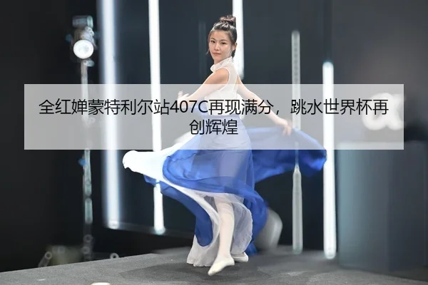 全红婵蒙特利尔站407C再现满分，跳水世界杯再创辉煌