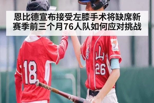 恩比德宣布接受左膝手术将缺席新赛季前三个月76人队如何应对挑战